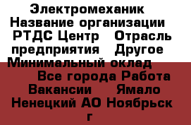 Электромеханик › Название организации ­ РТДС Центр › Отрасль предприятия ­ Другое › Минимальный оклад ­ 40 000 - Все города Работа » Вакансии   . Ямало-Ненецкий АО,Ноябрьск г.